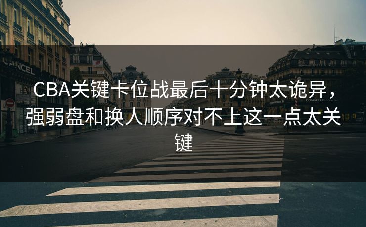 CBA关键卡位战最后十分钟太诡异，强弱盘和换人顺序对不上这一点太关键