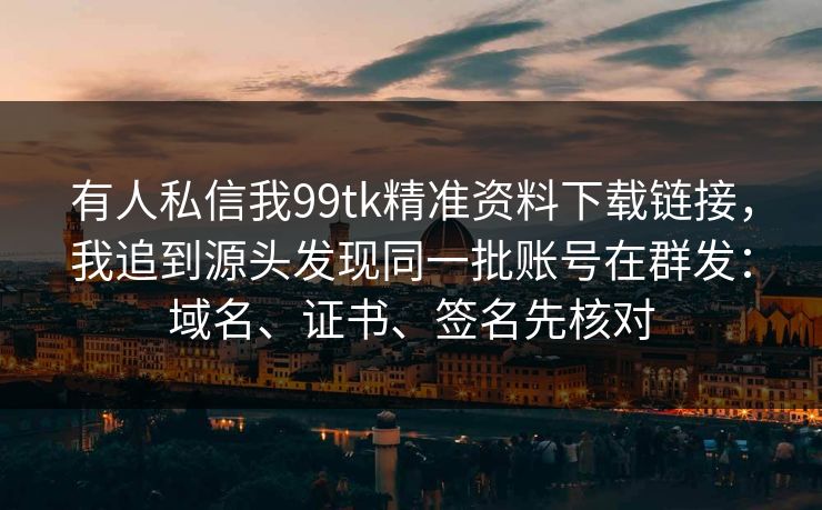 有人私信我99tk精准资料下载链接，我追到源头发现同一批账号在群发：域名、证书、签名先核对