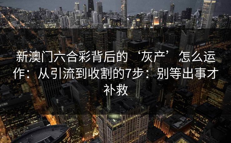 新澳门六合彩背后的‘灰产’怎么运作：从引流到收割的7步：别等出事才补救