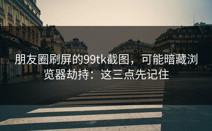 朋友圈刷屏的99tk截图，可能暗藏浏览器劫持：这三点先记住