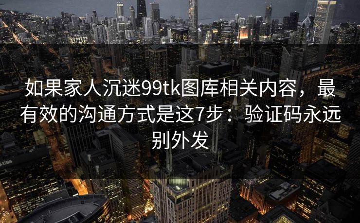 如果家人沉迷99tk图库相关内容，最有效的沟通方式是这7步：验证码永远别外发
