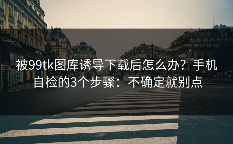被99tk图库诱导下载后怎么办？手机自检的3个步骤：不确定就别点