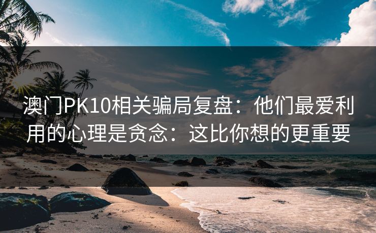 澳门PK10相关骗局复盘：他们最爱利用的心理是贪念：这比你想的更重要