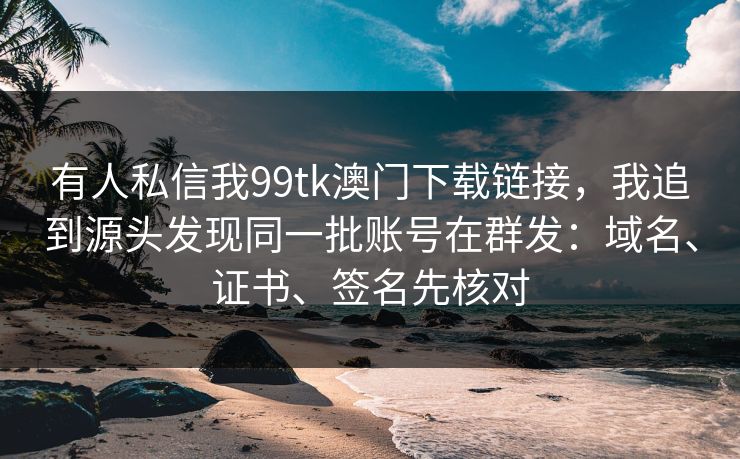 有人私信我99tk澳门下载链接，我追到源头发现同一批账号在群发：域名、证书、签名先核对