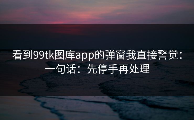 看到99tk图库app的弹窗我直接警觉：一句话：先停手再处理