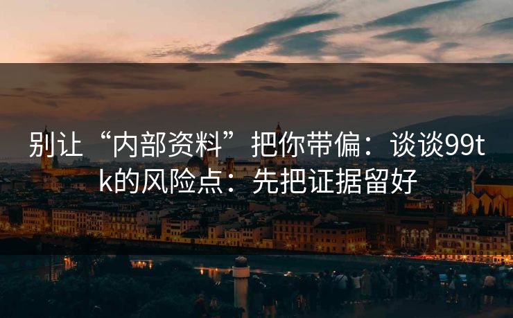 别让“内部资料”把你带偏：谈谈99tk的风险点：先把证据留好