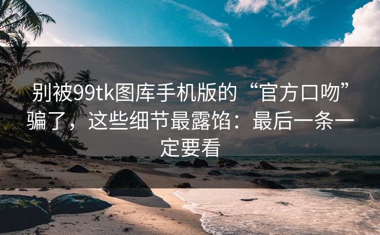 别被99tk图库手机版的“官方口吻”骗了，这些细节最露馅：最后一条一定要看