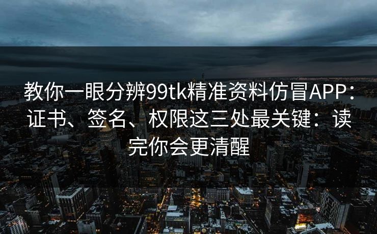 教你一眼分辨99tk精准资料仿冒APP：证书、签名、权限这三处最关键：读完你会更清醒