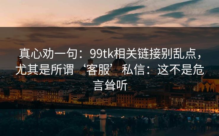 真心劝一句：99tk相关链接别乱点，尤其是所谓‘客服’私信：这不是危言耸听