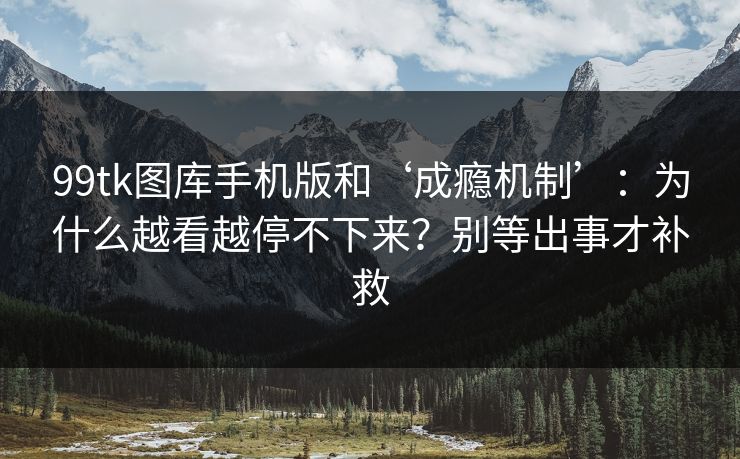 99tk图库手机版和‘成瘾机制’：为什么越看越停不下来？别等出事才补救