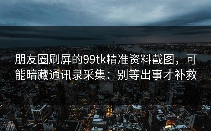 朋友圈刷屏的99tk精准资料截图，可能暗藏通讯录采集：别等出事才补救