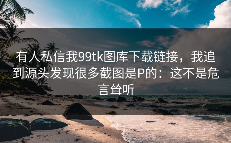 有人私信我99tk图库下载链接，我追到源头发现很多截图是P的：这不是危言耸听