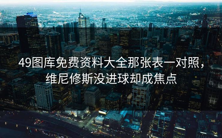 49图库免费资料大全那张表一对照，维尼修斯没进球却成焦点