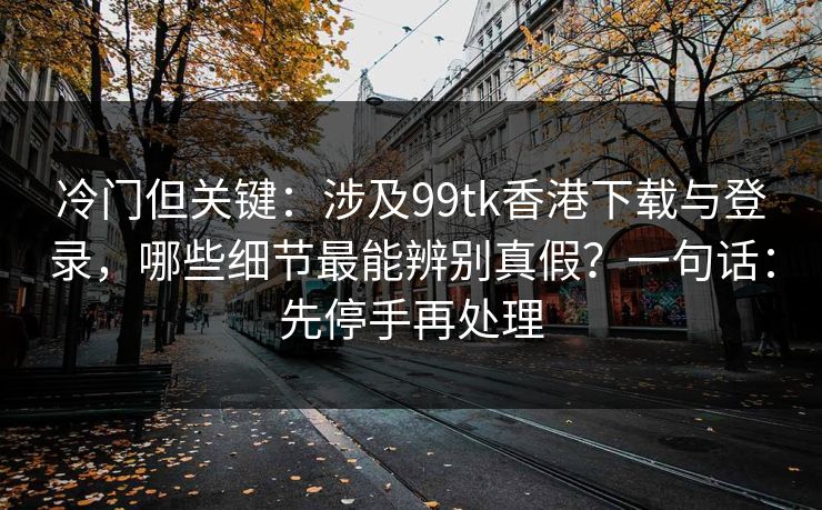 冷门但关键：涉及99tk香港下载与登录，哪些细节最能辨别真假？一句话：先停手再处理