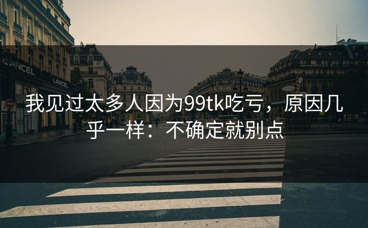 我见过太多人因为99tk吃亏，原因几乎一样：不确定就别点