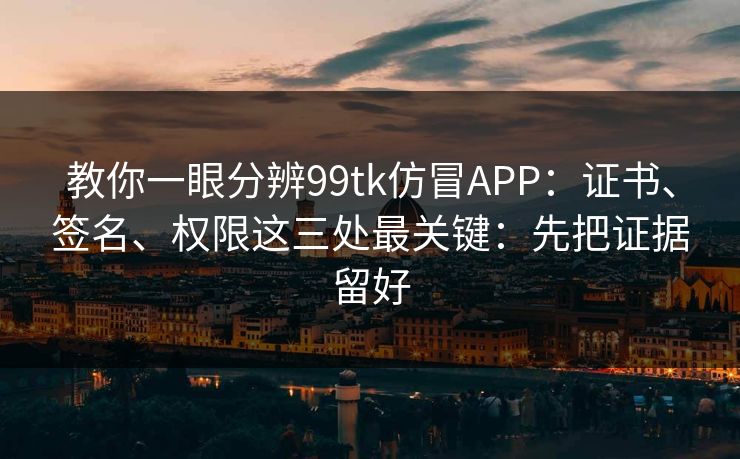 教你一眼分辨99tk仿冒APP：证书、签名、权限这三处最关键：先把证据留好