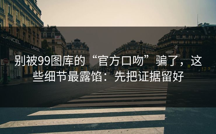 别被99图库的“官方口吻”骗了，这些细节最露馅：先把证据留好