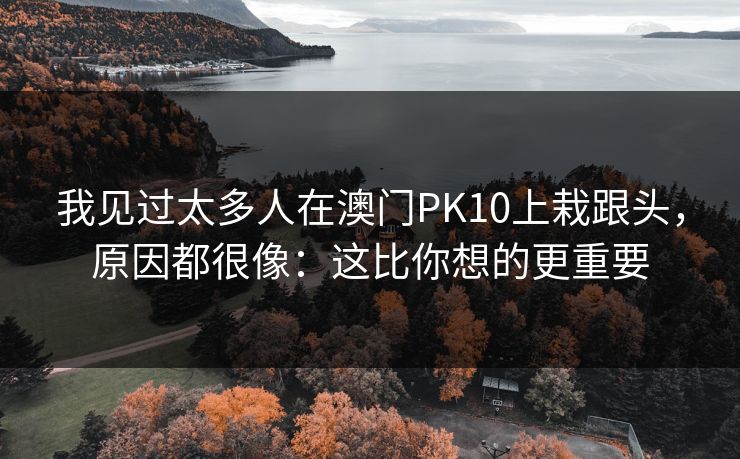 我见过太多人在澳门PK10上栽跟头，原因都很像：这比你想的更重要