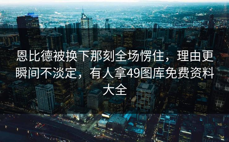 恩比德被换下那刻全场愣住，理由更瞬间不淡定，有人拿49图库免费资料大全
