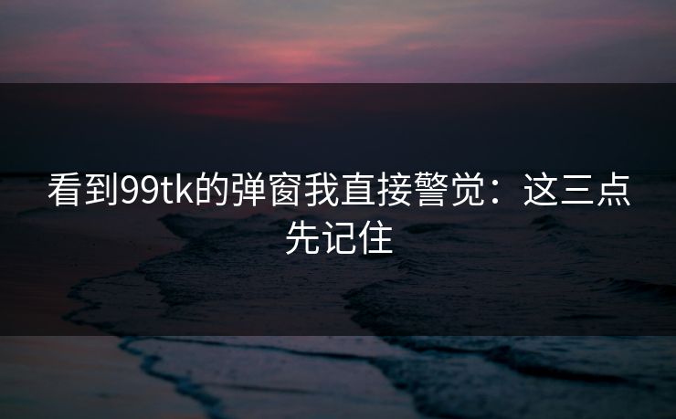 看到99tk的弹窗我直接警觉：这三点先记住