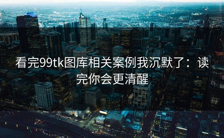 看完99tk图库相关案例我沉默了：读完你会更清醒