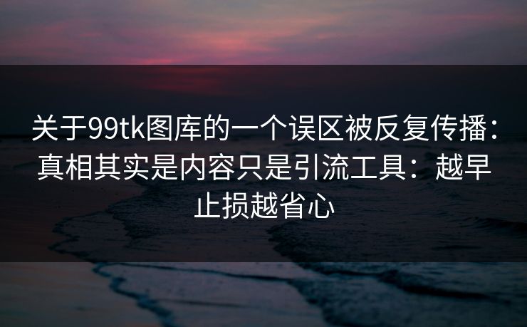 关于99tk图库的一个误区被反复传播：真相其实是内容只是引流工具：越早止损越省心