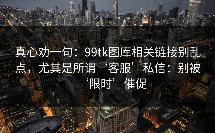 真心劝一句：99tk图库相关链接别乱点，尤其是所谓‘客服’私信：别被‘限时’催促