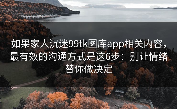 如果家人沉迷99tk图库app相关内容，最有效的沟通方式是这6步：别让情绪替你做决定