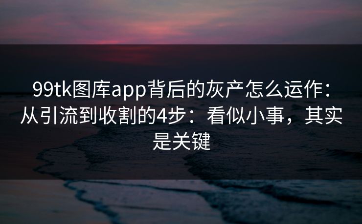 99tk图库app背后的灰产怎么运作：从引流到收割的4步：看似小事，其实是关键