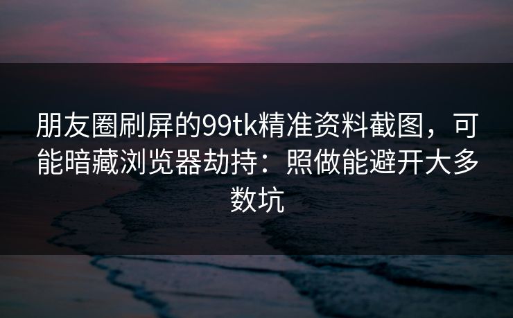 朋友圈刷屏的99tk精准资料截图，可能暗藏浏览器劫持：照做能避开大多数坑