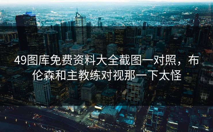 49图库免费资料大全截图一对照，布伦森和主教练对视那一下太怪