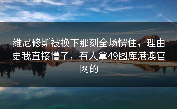 维尼修斯被换下那刻全场愣住，理由更我直接懵了，有人拿49图库港澳官网的