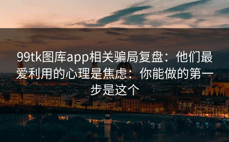 99tk图库app相关骗局复盘：他们最爱利用的心理是焦虑：你能做的第一步是这个