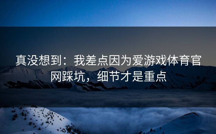 真没想到：我差点因为爱游戏体育官网踩坑，细节才是重点