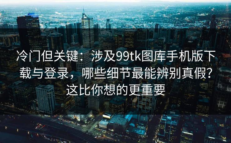 冷门但关键：涉及99tk图库手机版下载与登录，哪些细节最能辨别真假？这比你想的更重要