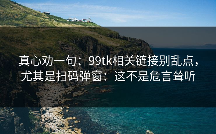 真心劝一句：99tk相关链接别乱点，尤其是扫码弹窗：这不是危言耸听