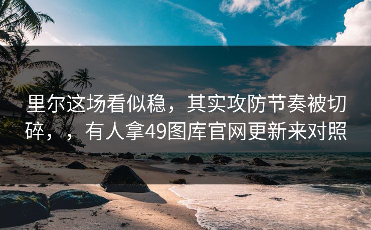 里尔这场看似稳，其实攻防节奏被切碎，，有人拿49图库官网更新来对照