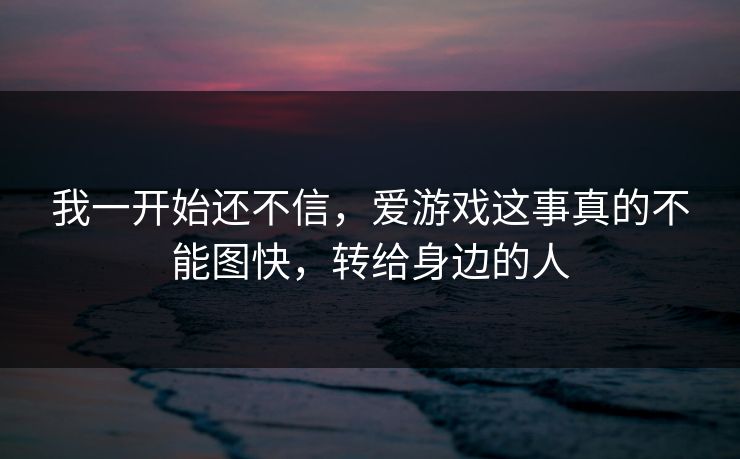 我一开始还不信，爱游戏这事真的不能图快，转给身边的人
