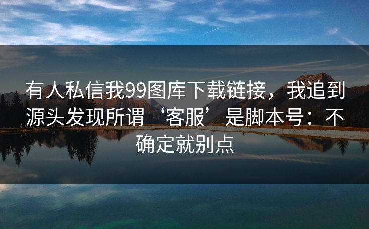 有人私信我99图库下载链接，我追到源头发现所谓‘客服’是脚本号：不确定就别点