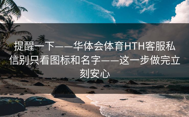 提醒一下——华体会体育HTH客服私信别只看图标和名字——这一步做完立刻安心